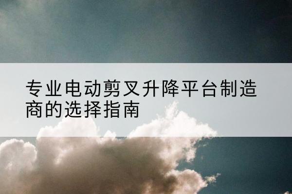 雁峰电动剪叉升降平台厂家-专业电动剪叉升降平台制造商的选择指南
