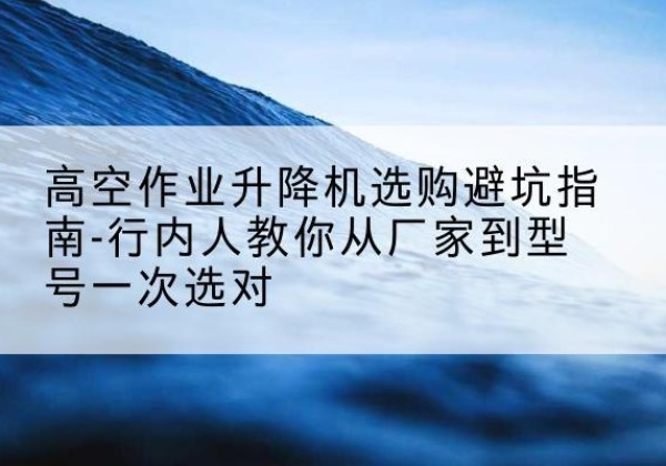 雁峰升降平台厂家-高空作业升降机选购避坑指南-行内人教你从厂家到型号一次选对