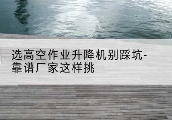 雁峰剪叉式升降机厂家-选高空作业升降机别踩坑-靠谱厂家这样挑