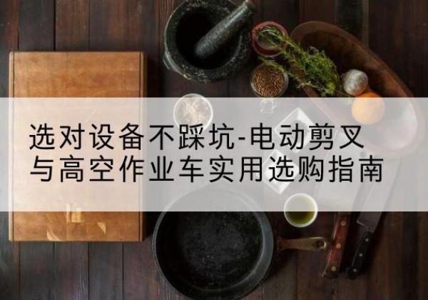 雁峰电动剪叉升降平台怎么选-选对设备不踩坑-电动剪叉与高空作业车实用选购指南