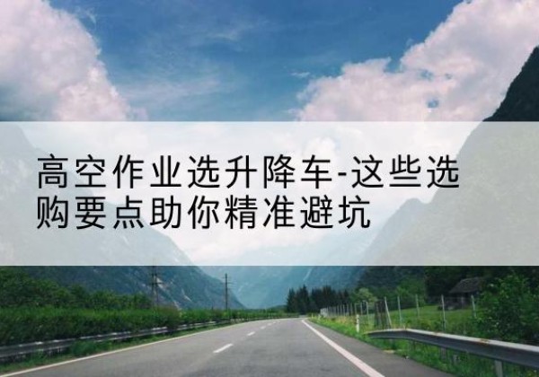 雁峰升降车厂家-高空作业选升降车-这些选购要点助你*避坑