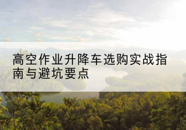 雁峰升降车怎么选-高空作业升降车选购实战指南与避坑要点