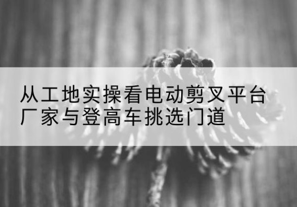 雁峰电动剪叉升降平台厂家-从工地实操看电动剪叉平台厂家与登高车挑选门道